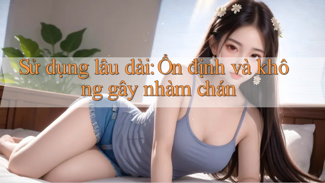 Sử dụng lâu dài: Ổn định và không gây nhàm chán