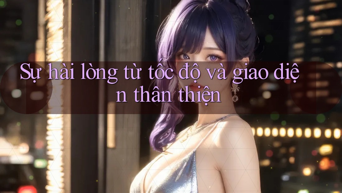 Sự hài lòng từ tốc độ và giao diện thân thiện