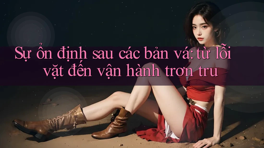Sự ổn định sau các bản vá: từ lỗi vặt đến vận hành trơn tru Sự ổn định sau các bản vá: từ lỗi vặt đến vận hành trơn tru