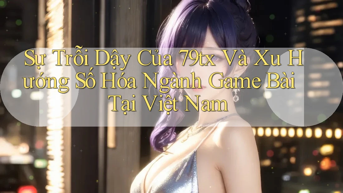 Sự Trỗi Dậy Của 79tx Và Xu Hướng Số Hóa Ngành Game Bài Tại Việt Nam