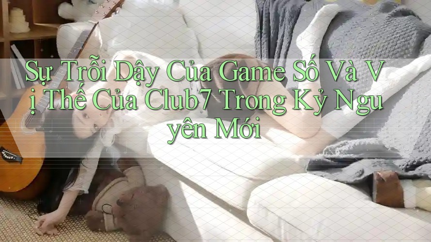 Sự Trỗi Dậy Của Game Số Và Vị Thế Của Club7 Trong Kỷ Nguyên Mới
