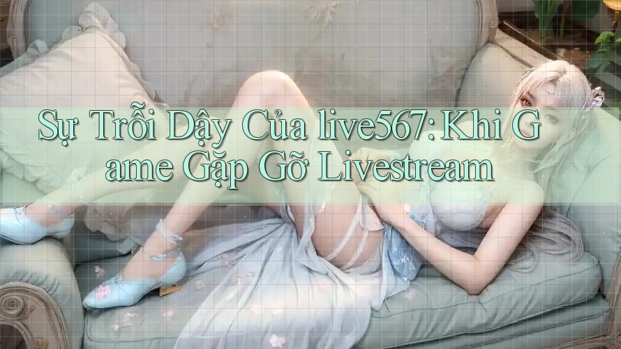 Sự Trỗi Dậy Của live567: Khi Game Gặp Gỡ Livestream Sự Trỗi Dậy Của live567: Khi Game Gặp Gỡ Livestream