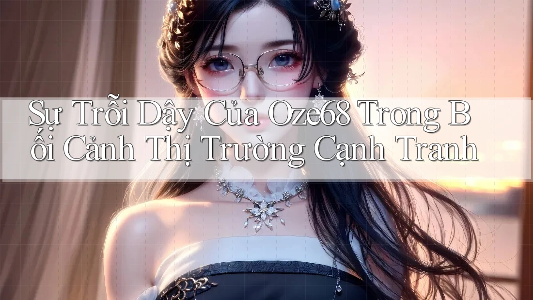 Sự Trỗi Dậy Của Oze68 Trong Bối Cảnh Thị Trường Cạnh Tranh