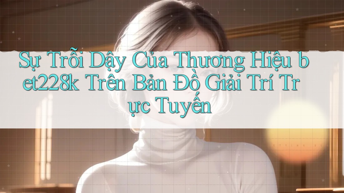 Sự Trỗi Dậy Của Thương Hiệu bet228k Trên Bản Đồ Giải Trí Trực Tuyến