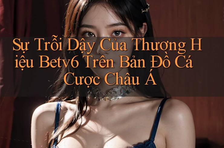 Sự Trỗi Dậy Của Thương Hiệu Betv6 Trên Bản Đồ Cá Cược Châu Á