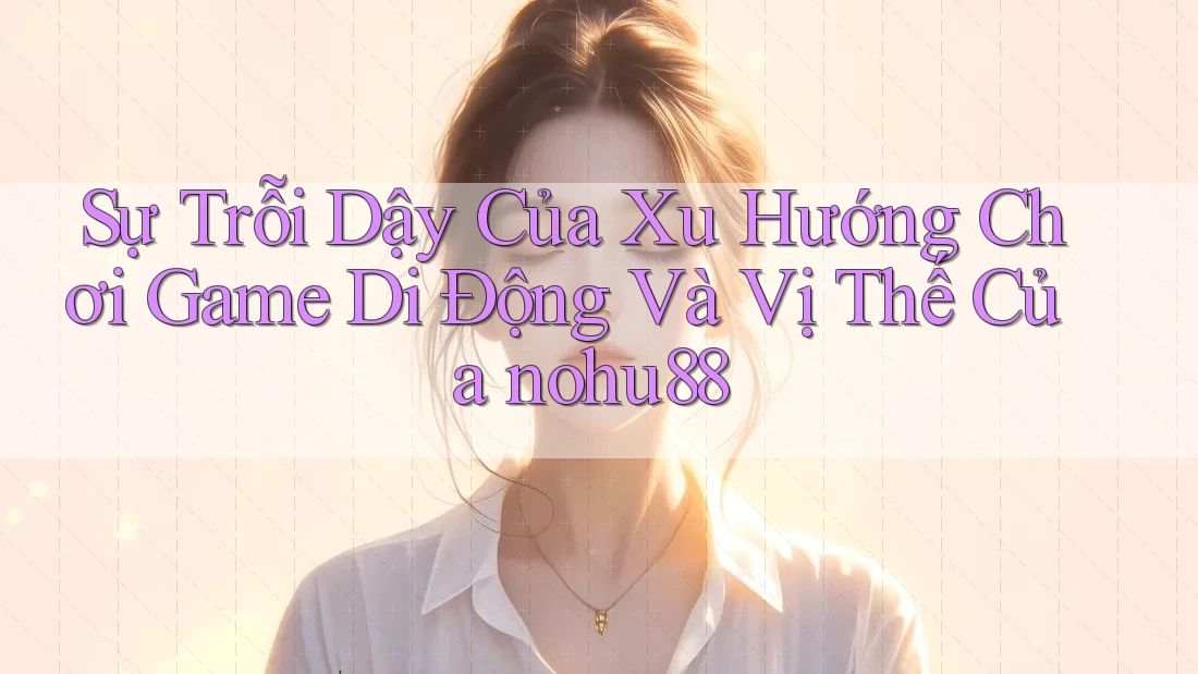 Sự Trỗi Dậy Của Xu Hướng Chơi Game Di Động Và Vị Thế Của nohu88