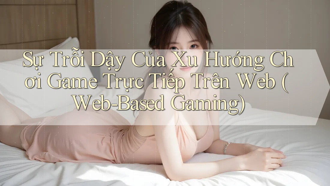 Sự Trỗi Dậy Của Xu Hướng Chơi Game Trực Tiếp Trên Web (Web-Based Gaming)