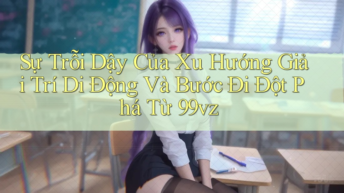 Sự Trỗi Dậy Của Xu Hướng Giải Trí Di Động Và Bước Đi Đột Phá Từ 99vz Sự Trỗi Dậy Của Xu Hướng Giải Trí Di Động Và Bước Đi Đột Phá Từ 99vz