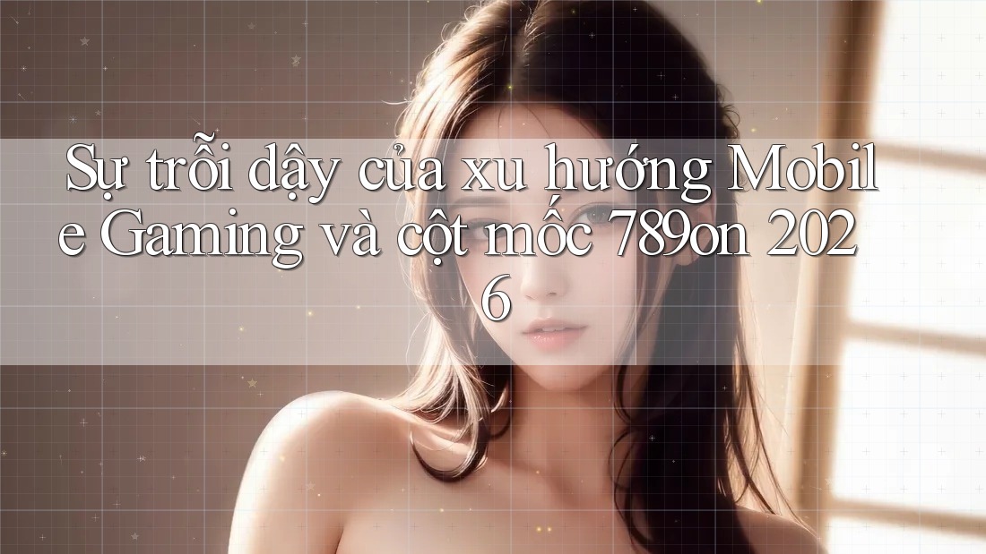 Sự trỗi dậy của xu hướng Mobile Gaming và cột mốc 789on 2026