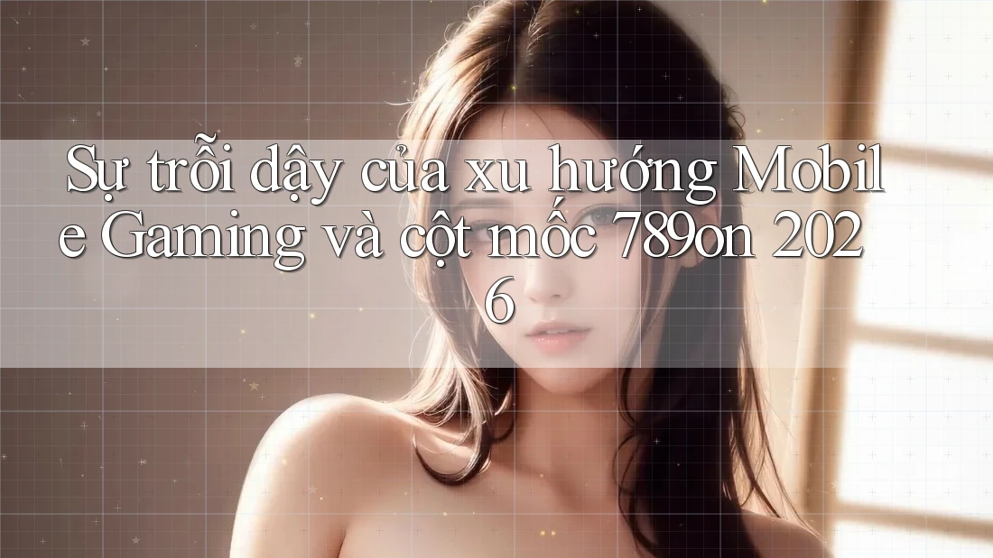 Sự trỗi dậy của xu hướng Mobile Gaming và cột mốc 789on 2026