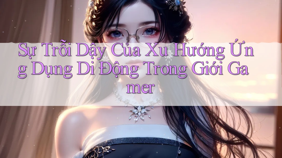 Sự Trỗi Dậy Của Xu Hướng Ứng Dụng Di Động Trong Giới Gamer Sự Trỗi Dậy Của Xu Hướng Ứng Dụng Di Động Trong Giới Gamer