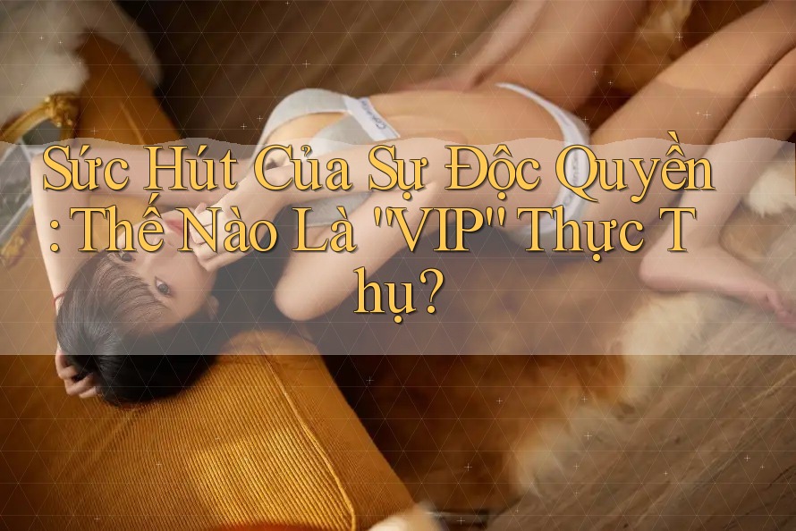 Sức Hút Của Sự Độc Quyền: Thế Nào Là “VIP” Thực Thụ? Sức Hút Của Sự Độc Quyền: Thế Nào Là “VIP” Thực Thụ?
