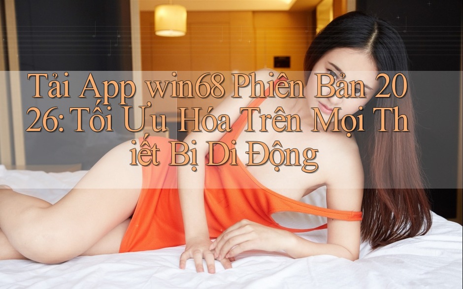 Tải App win68 Phiên Bản 2026: Tối Ưu Hóa Trên Mọi Thiết Bị Di Động