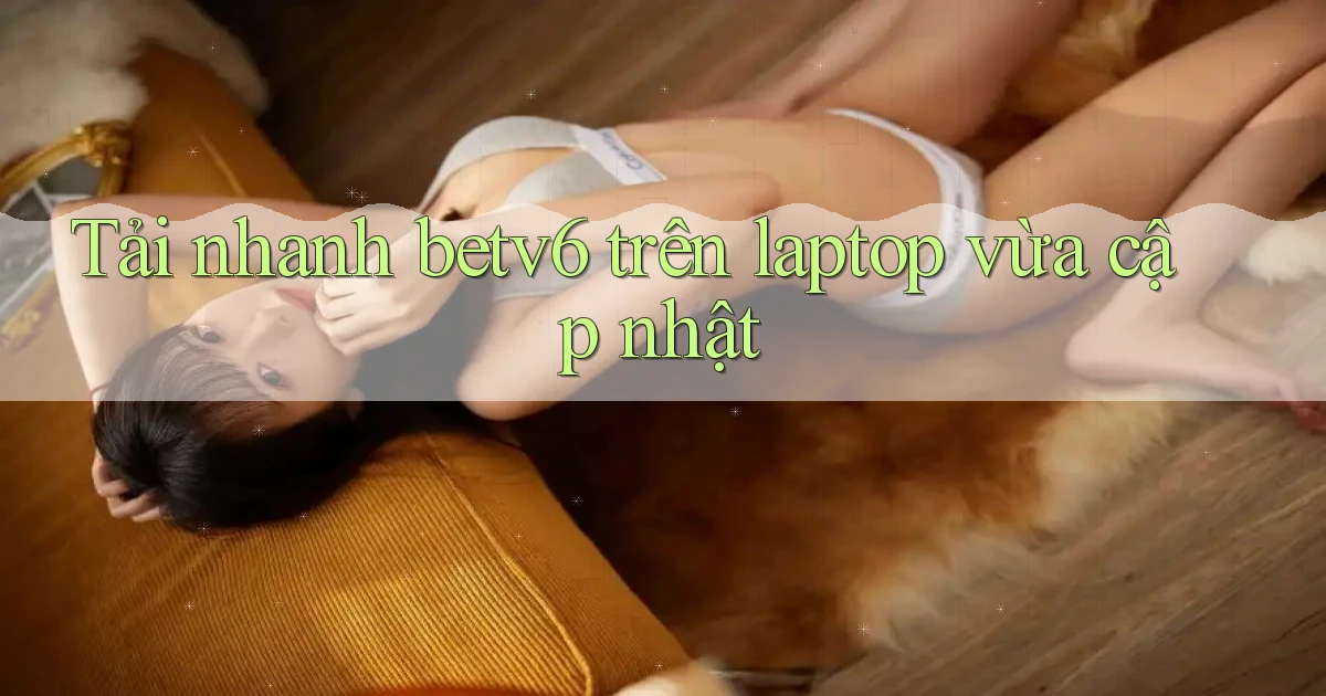 Tải nhanh betv6 trên laptop vừa cập nhật