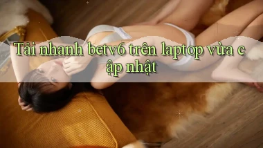 Tải nhanh betv6 trên laptop vừa cập nhật