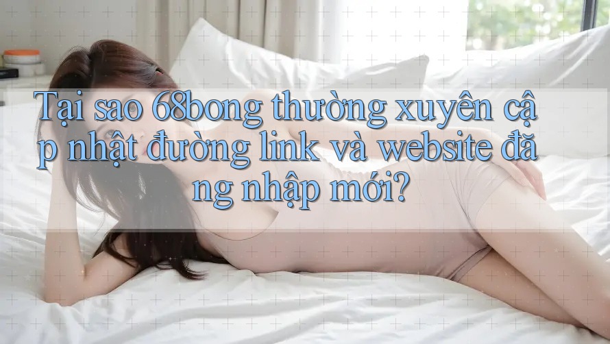Tại sao 68bong thường xuyên cập nhật đường link và website đăng nhập mới?