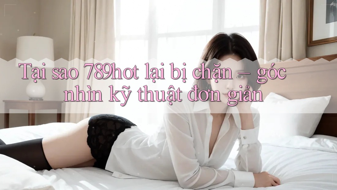 Tại sao 789hot lại bị chặn – góc nhìn kỹ thuật đơn giản