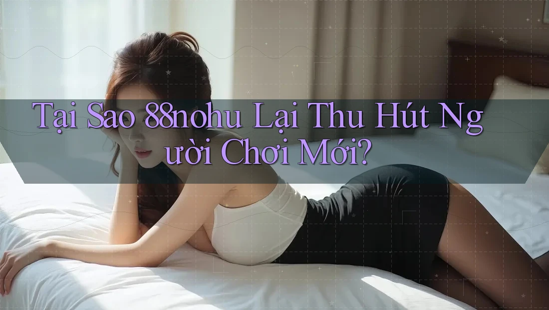 Tại Sao 88nohu Lại Thu Hút Người Chơi Mới?
