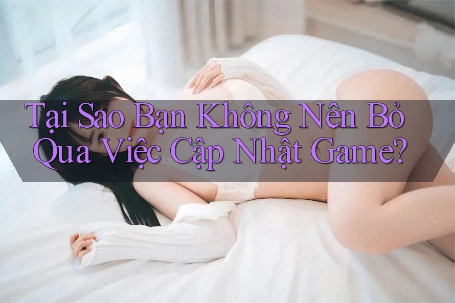 Tại Sao Bạn Không Nên Bỏ Qua Việc Cập Nhật Game?