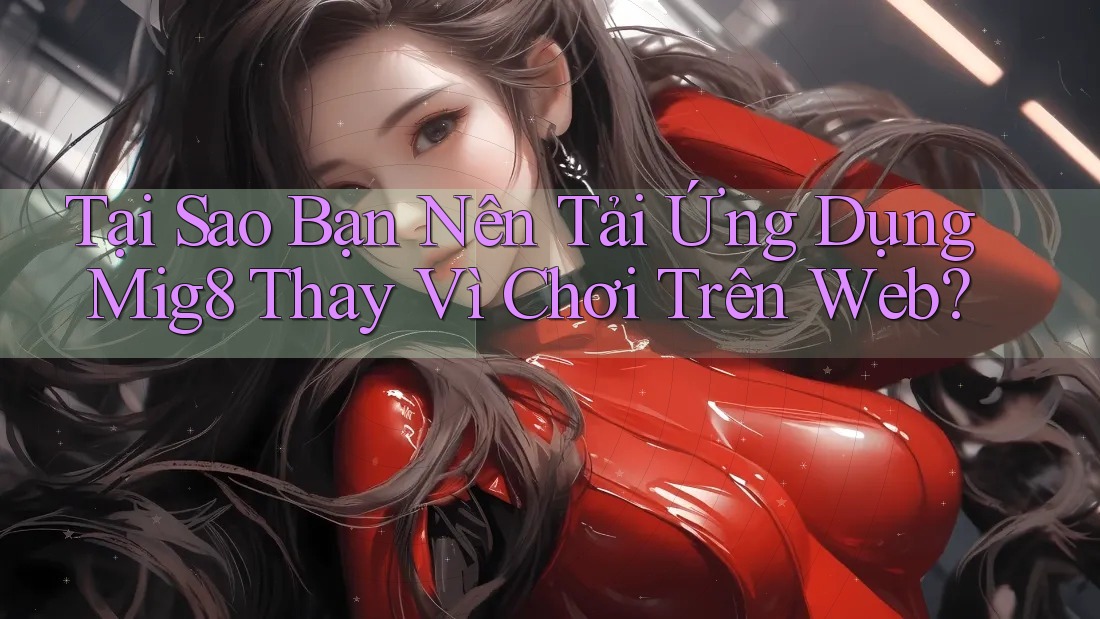 Tại Sao Bạn Nên Tải Ứng Dụng Mig8 Thay Vì Chơi Trên Web?