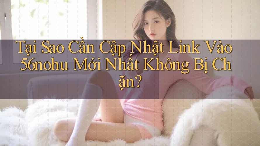 Tại Sao Cần Cập Nhật Link Vào 56nohu Mới Nhất Không Bị Chặn?