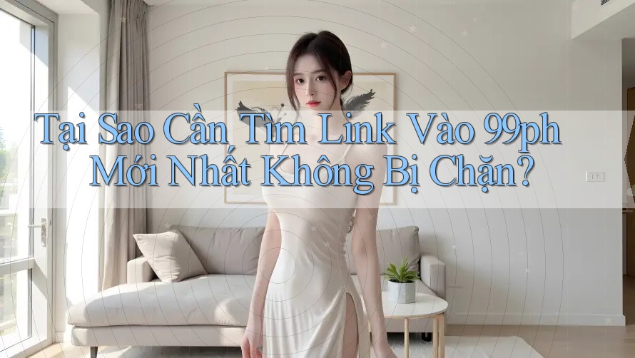 Tại Sao Cần Tìm Link Vào 99ph Mới Nhất Không Bị Chặn?