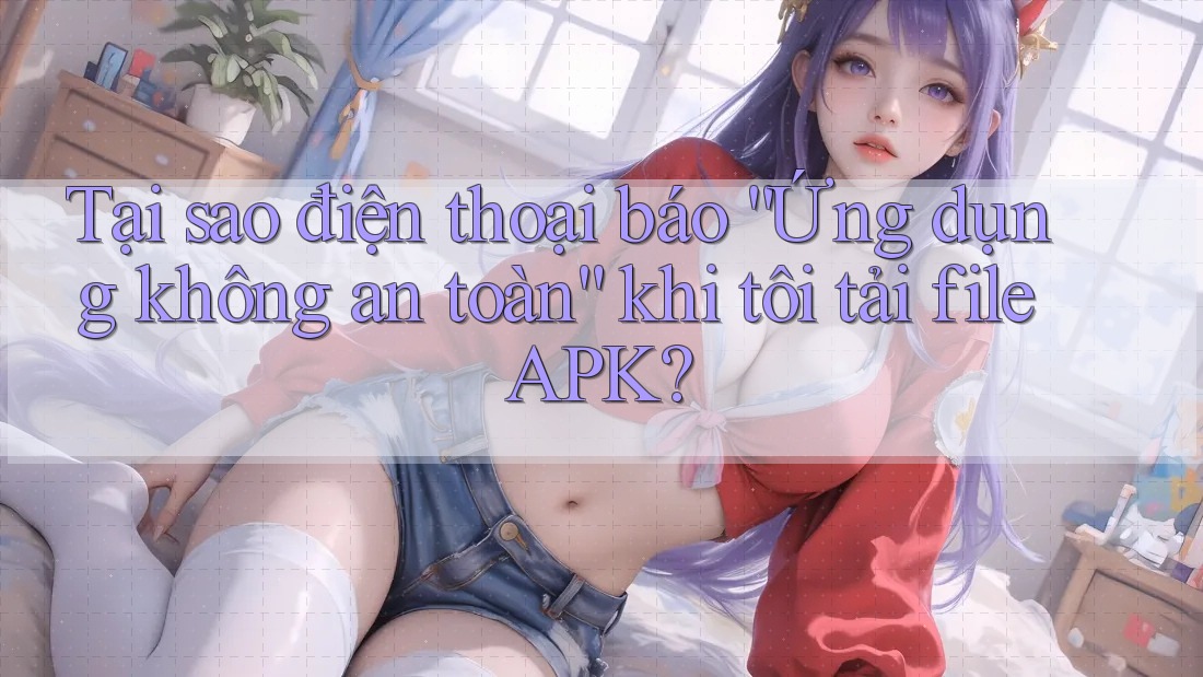 Tại sao điện thoại báo ứng dụng không an toàn khi tôi tải file APK?