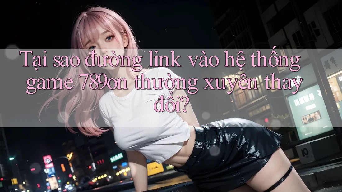 Tại sao đường link vào hệ thống game 789on thường xuyên thay đổi? Tại sao đường link vào hệ thống game 789on thường xuyên thay đổi?