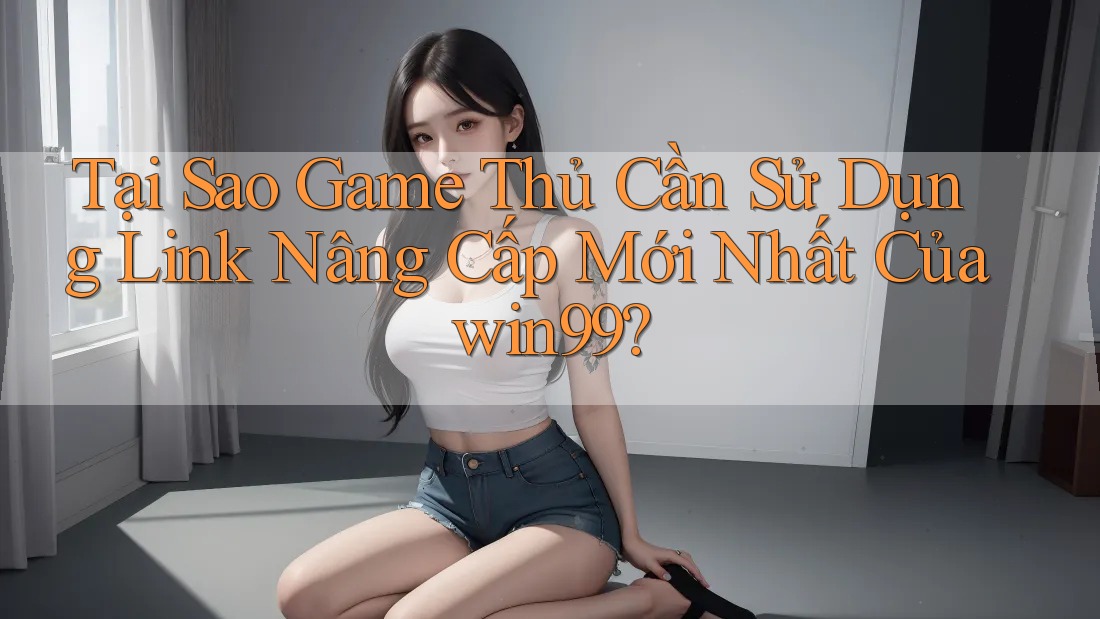 Tại Sao Game Thủ Cần Sử Dụng Link Nâng Cấp Mới Nhất Của win99?