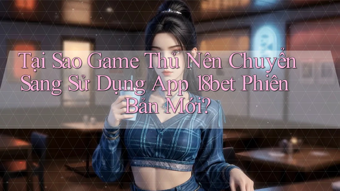 Tại Sao Game Thủ Nên Chuyển Sang Sử Dụng App 18bet Phiên Bản Mới?