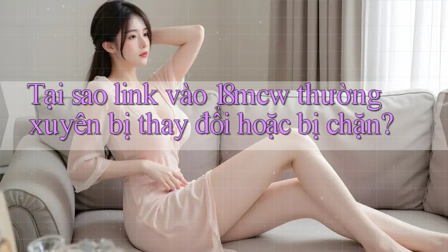 Tại sao link vào 18mcw thường xuyên bị thay đổi hoặc bị chặn?