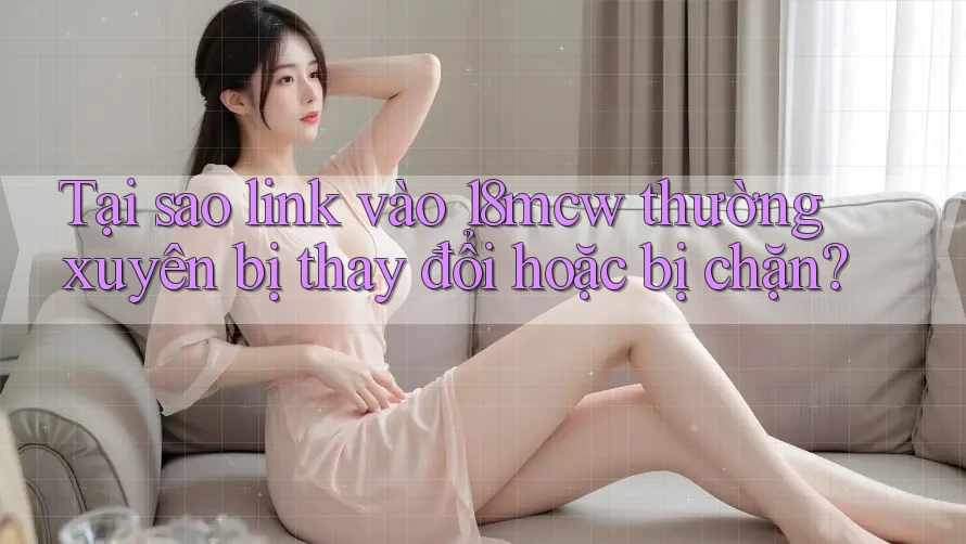 Tại sao link vào 18mcw thường xuyên bị thay đổi hoặc bị chặn?