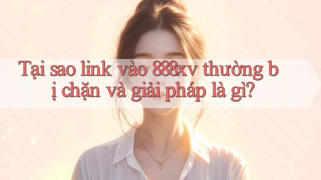 Tại sao link vào 888xv thường bị chặn và giải pháp là gì?