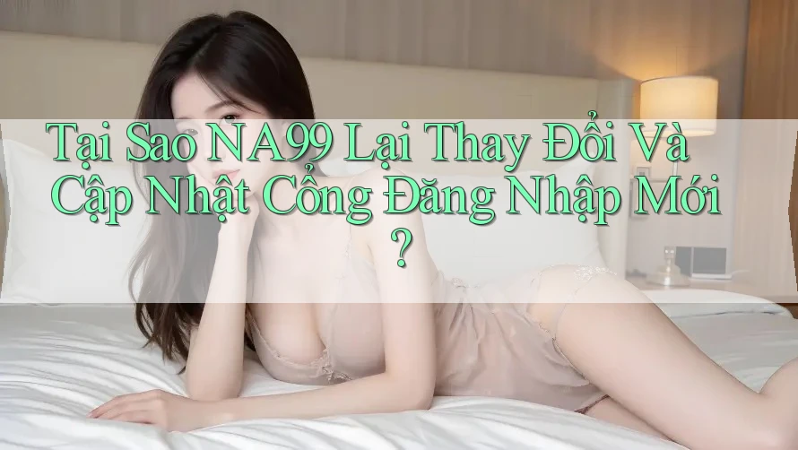 Tại Sao NA99 Lại Thay Đổi Và Cập Nhật Cổng Đăng Nhập Mới?