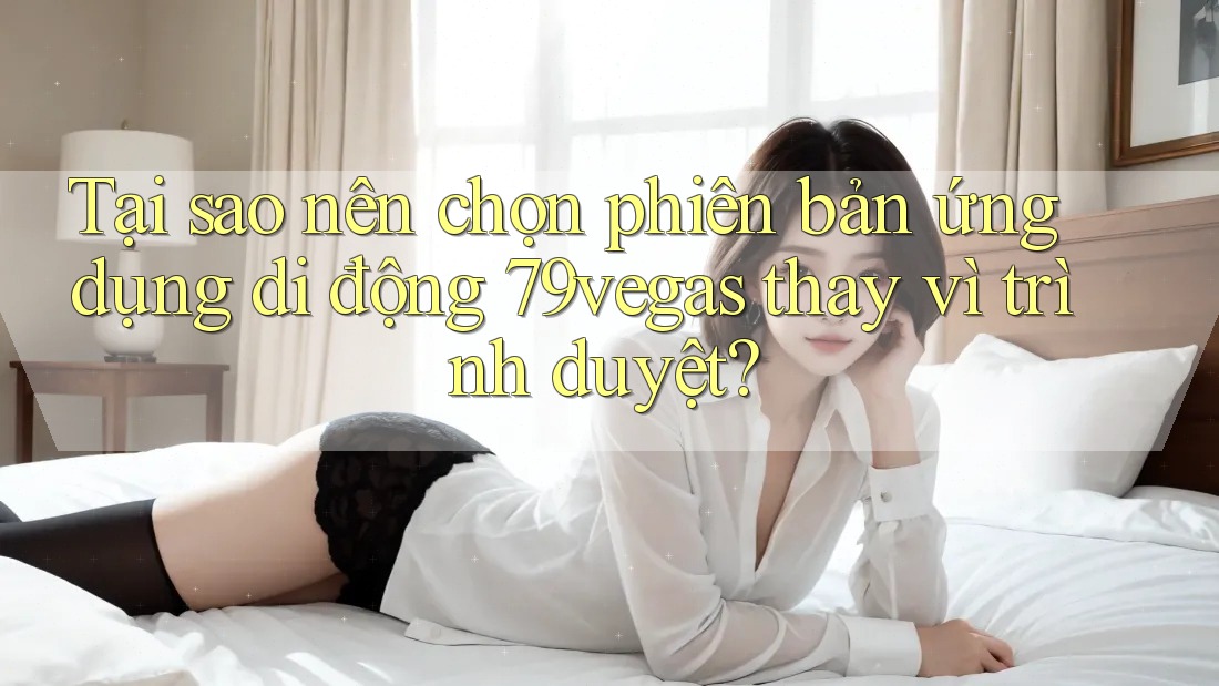 Tại sao nên chọn phiên bản ứng dụng di động 79vegas thay vì trình duyệt?