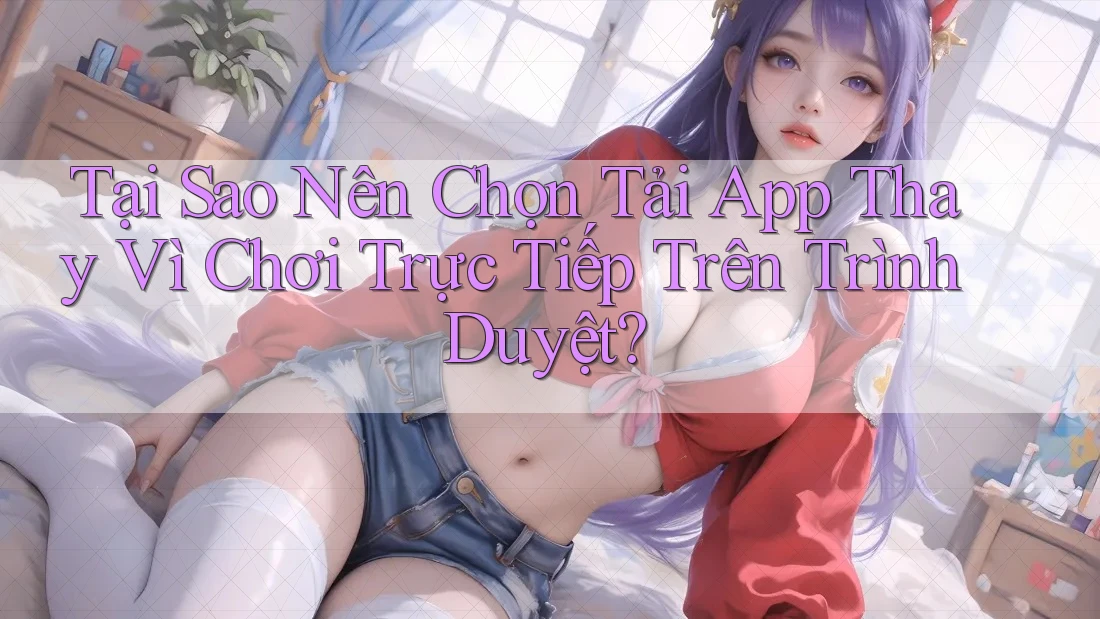 Tại Sao Nên Chọn Tải App Thay Vì Chơi Trực Tiếp Trên Trình Duyệt? Tại Sao Nên Chọn Tải App Thay Vì Chơi Trực Tiếp Trên Trình Duyệt?