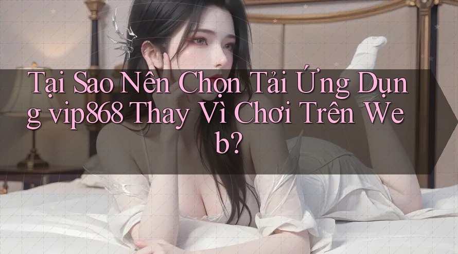 Tại Sao Nên Chọn Tải Ứng Dụng vip868 Thay Vì Chơi Trên Web? Tại Sao Nên Chọn Tải Ứng Dụng vip868 Thay Vì Chơi Trên Web?
