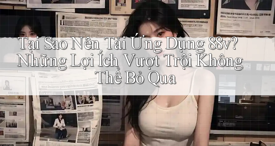 Tại Sao Nên Tải Ứng Dụng 88v? Những Lợi Ích Vượt Trội Không Thể Bỏ Qua