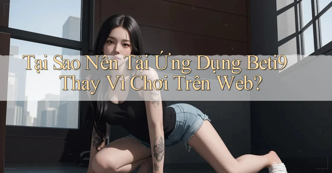Tại Sao Nên Tải Ứng Dụng Beti9 Thay Vì Chơi Trên Web?