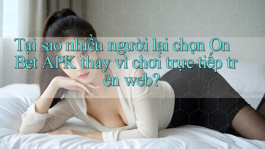 Tại sao nhiều người lại chọn On Bet APK thay vì chơi trực tiếp trên web?