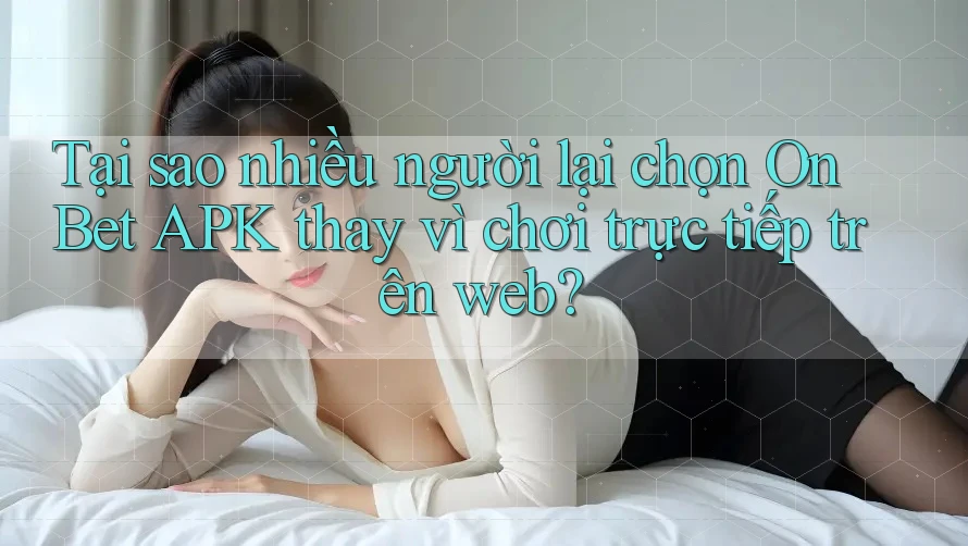 Tại sao nhiều người lại chọn On Bet APK thay vì chơi trực tiếp trên web?