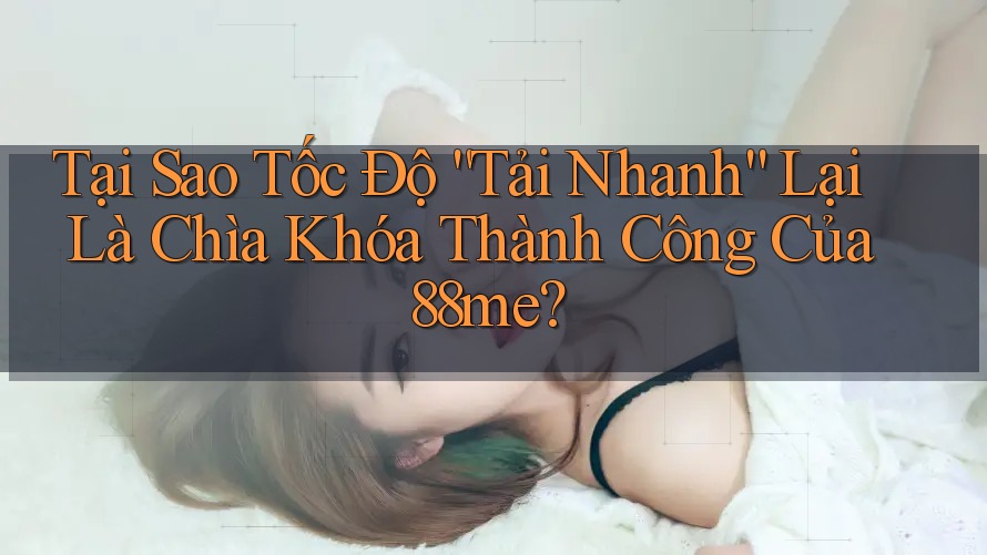 Tại Sao Tốc Độ “Tải Nhanh” Lại Là Chìa Khóa Thành Công Của 88me?