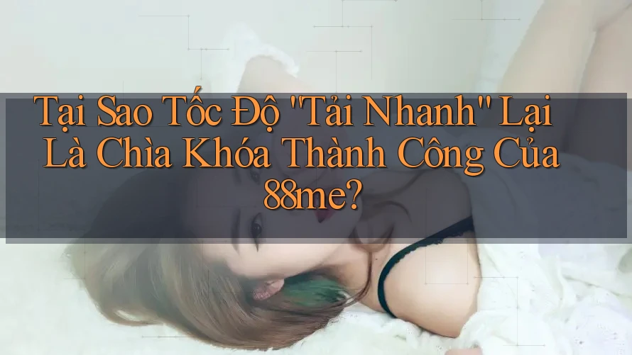 Tại Sao Tốc Độ “Tải Nhanh” Lại Là Chìa Khóa Thành Công Của 88me?