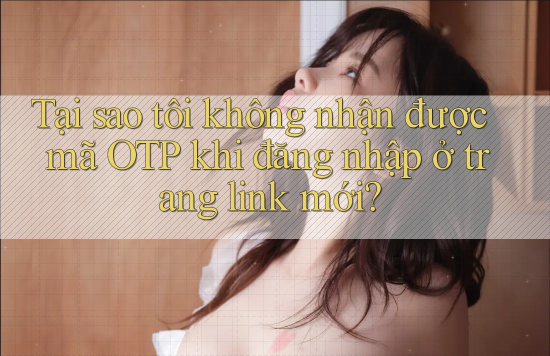 Tại sao tôi không nhận được mã OTP khi đăng nhập ở trang link mới?