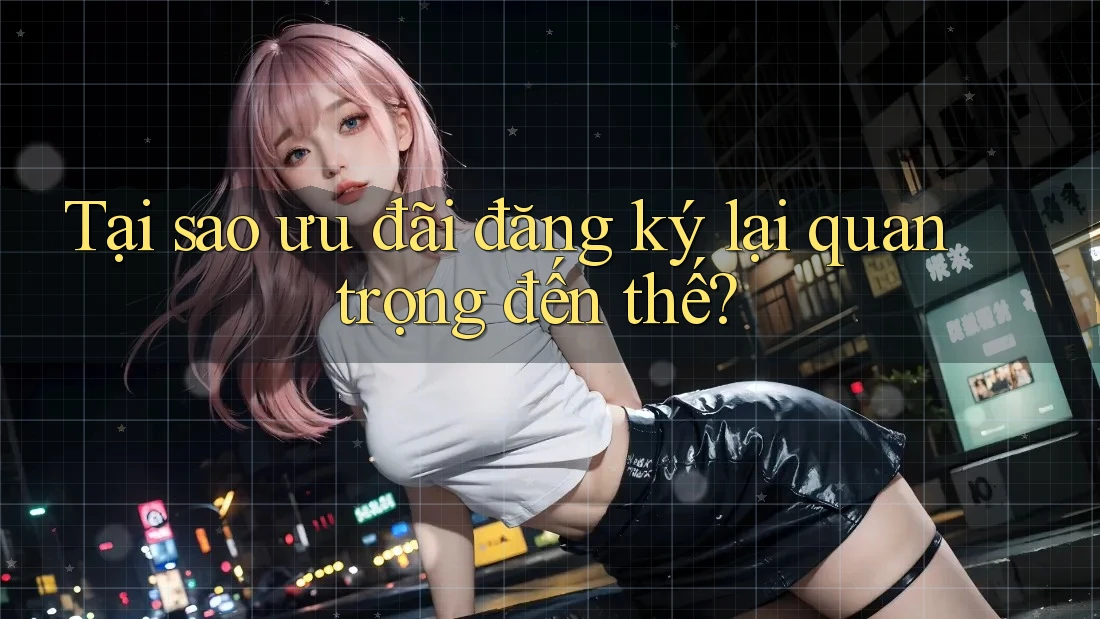 Tại Sao Ưu Đãi Đăng Ký Lại Quan Trọng Đến Thế?