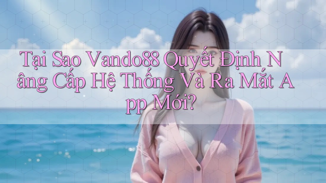 Tại Sao Vando88 Quyết Định Nâng Cấp Hệ Thống Và Ra Mắt App Mới?