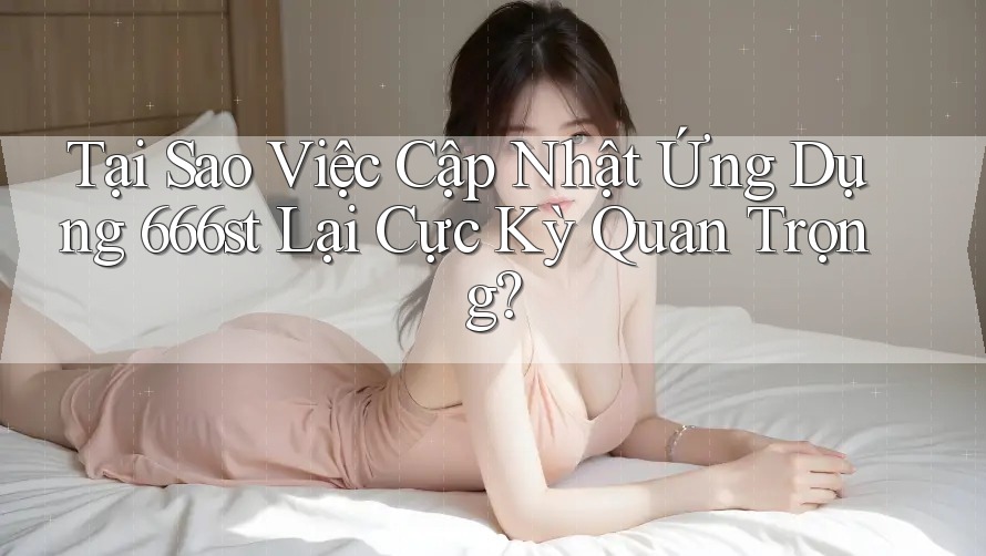 Tại Sao Việc Cập Nhật Ứng Dụng 666st Lại Cực Kỳ Quan Trọng?