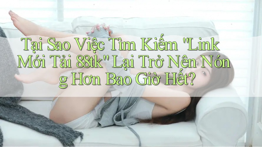 Tại Sao Việc Tìm Kiếm “Link Mới Tải 88tk” Lại Trở Nên Nóng Hơn Bao Giờ Hết?
