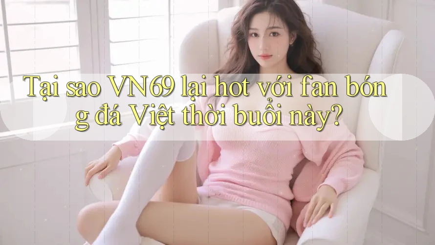Tại sao VN69 lại hot với fan bóng đá Việt thời buổi này?