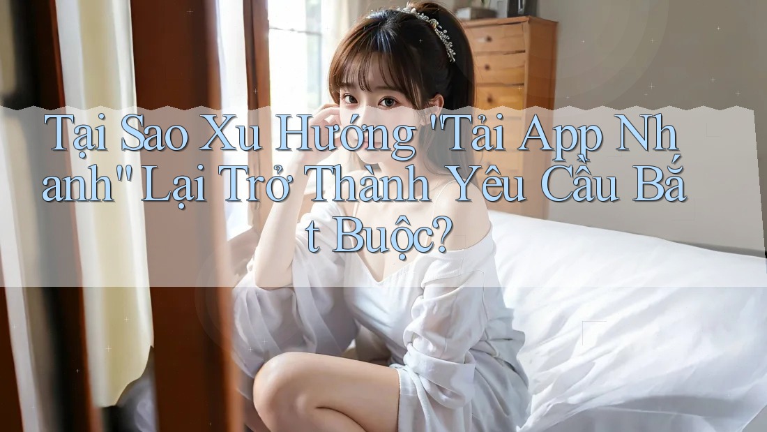Tại Sao Xu Hướng “Tải App Nhanh” Lại Trở Thành Yêu Cầu Bắt Buộc?